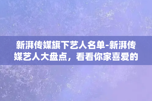 新湃传媒旗下艺人名单-新湃传媒艺人大盘点，看看你家喜爱的明星上榜了吗？