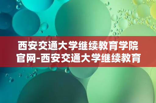 西安交通大学继续教育学院官网-西安交通大学继续教育学院官网助你实现梦想