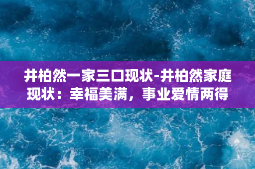 井柏然一家三口现状-井柏然家庭现状：幸福美满，事业爱情两得意