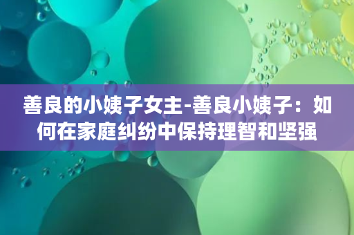 善良的小姨子女主-善良小姨子：如何在家庭纠纷中保持理智和坚强？