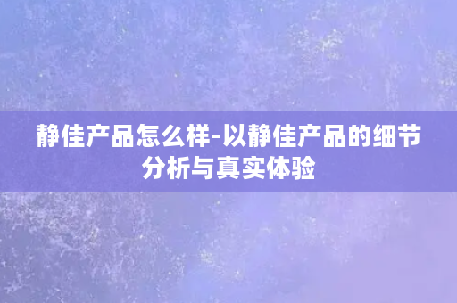 静佳产品怎么样-以静佳产品的细节分析与真实体验