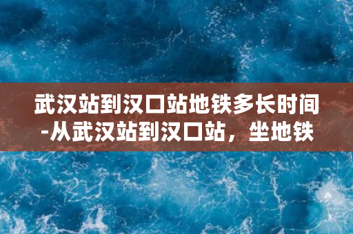 武汉站到汉口站地铁多长时间-从武汉站到汉口站，坐地铁需多久？