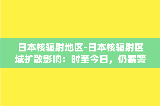 日本核辐射地区-日本核辐射区域扩散影响：时至今日，仍需警惕与关注