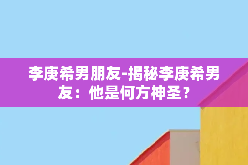 李庚希男朋友-揭秘李庚希男友：他是何方神圣？