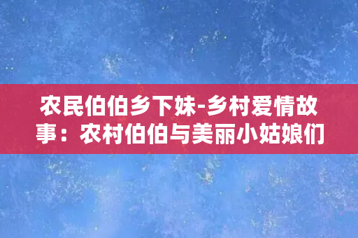 农民伯伯乡下妹-乡村爱情故事：农村伯伯与美丽小姑娘们的爱恋