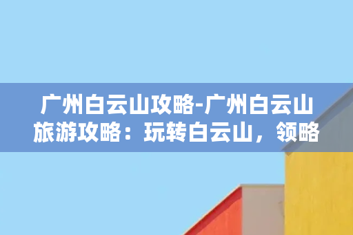 广州白云山攻略-广州白云山旅游攻略：玩转白云山，领略岭南风情