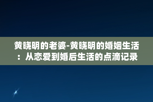 黄晓明的老婆-黄晓明的婚姻生活：从恋爱到婚后生活的点滴记录