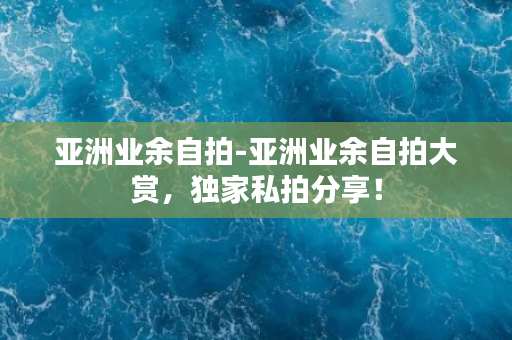 亚洲业余自拍-亚洲业余自拍大赏，独家私拍分享！