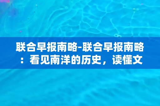 联合早报南略-联合早报南略：看见南洋的历史，读懂文化交融的魅力