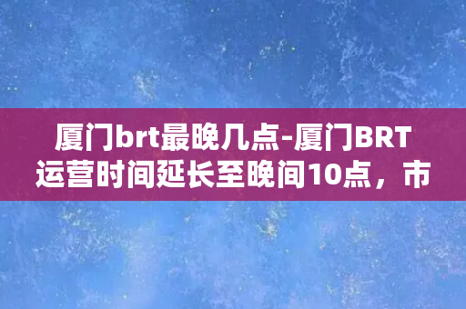 厦门brt最晚几点-厦门BRT运营时间延长至晚间10点，市民出行更便捷