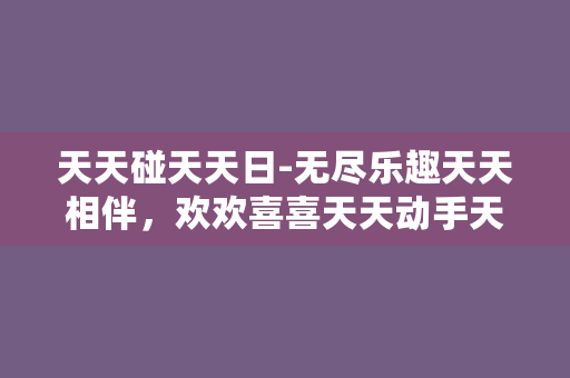 天天碰天天日-无尽乐趣天天相伴，欢欢喜喜天天动手天天碰天天日