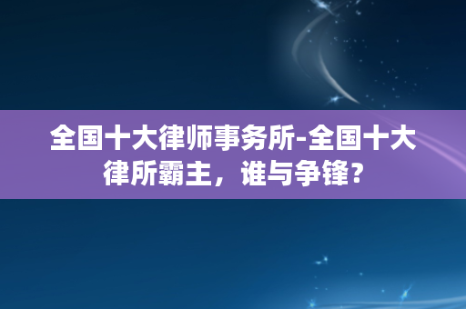 全国十大律师事务所-全国十大律所霸主，谁与争锋？