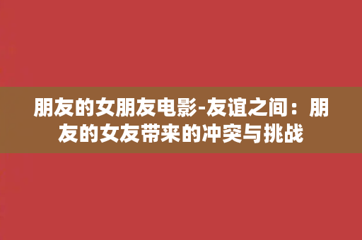 朋友的女朋友电影-友谊之间：朋友的女友带来的冲突与挑战