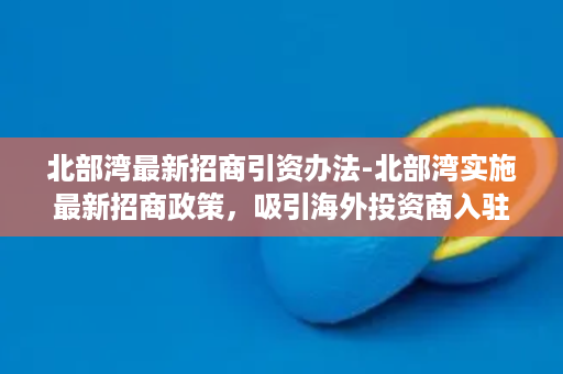 北部湾最新招商引资办法-北部湾实施最新招商政策，吸引海外投资商入驻