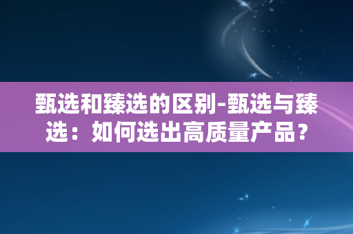 甄选和臻选的区别-甄选与臻选：如何选出高质量产品？