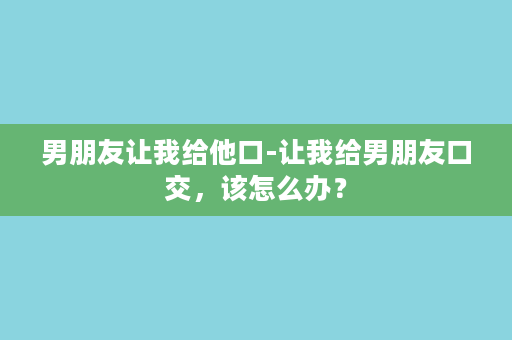 男朋友让我给他口-让我给男朋友口交，该怎么办？