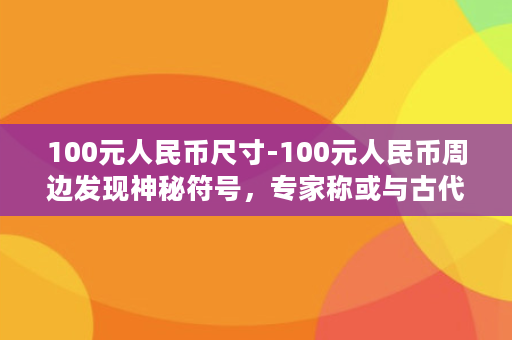 100元人民币尺寸-100元人民币周边发现神秘符号，专家称或与古代文化有关！