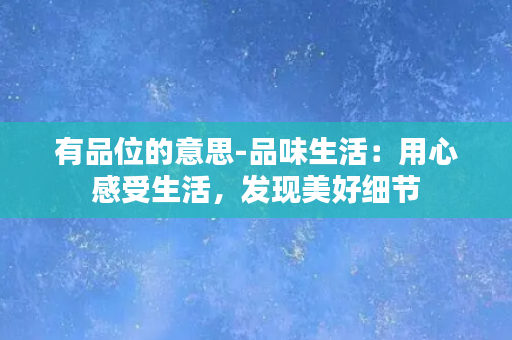 有品位的意思-品味生活：用心感受生活，发现美好细节