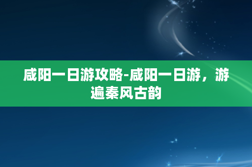 咸阳一日游攻略-咸阳一日游，游遍秦风古韵