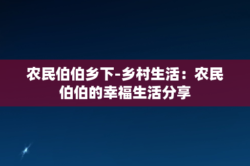 农民伯伯乡下-乡村生活：农民伯伯的幸福生活分享