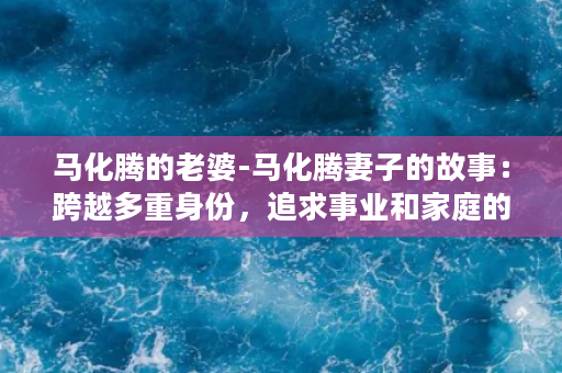 马化腾的老婆-马化腾妻子的故事：跨越多重身份，追求事业和家庭的完美平衡