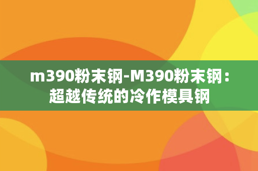 m390粉末钢-M390粉末钢：超越传统的冷作模具钢