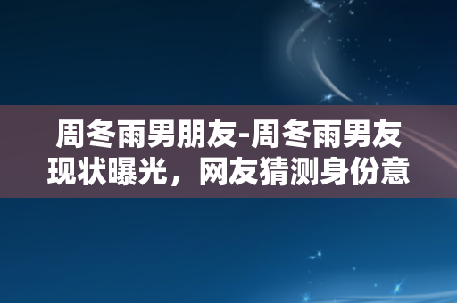 周冬雨男朋友-周冬雨男友现状曝光，网友猜测身份意想不到！