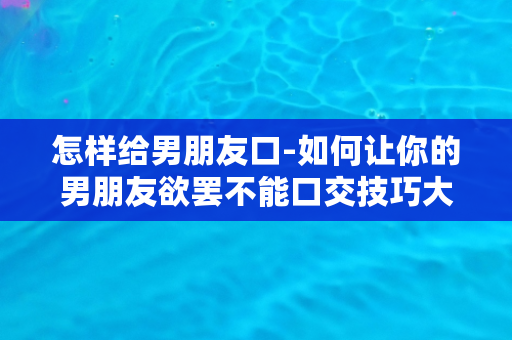 怎样给男朋友口-如何让你的男朋友欲罢不能口交技巧大揭秘！