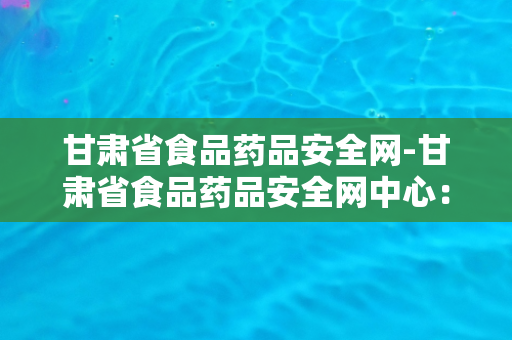 甘肃省食品药品安全网-甘肃省食品药品安全网中心：保障食品药品安全