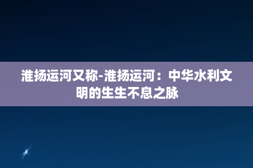 淮扬运河又称-淮扬运河：中华水利文明的生生不息之脉