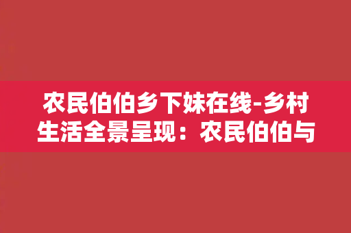 农民伯伯乡下妹在线-乡村生活全景呈现：农民伯伯与乡下妹的日常纪实