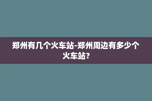 郑州有几个火车站-郑州周边有多少个火车站？