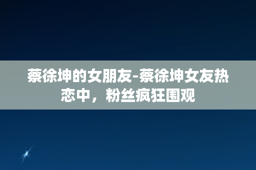 蔡徐坤的女朋友-蔡徐坤女友热恋中，粉丝疯狂围观