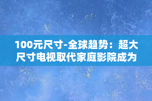 100元尺寸-全球趋势：超大尺寸电视取代家庭影院成为未来主流