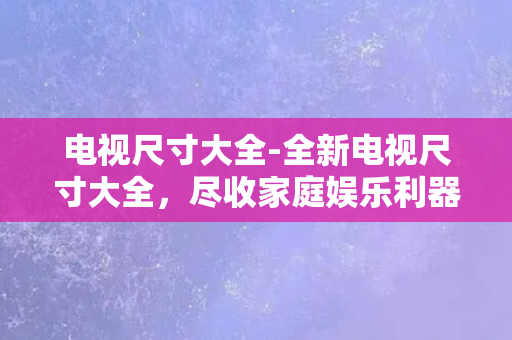 电视尺寸大全-全新电视尺寸大全，尽收家庭娱乐利器，悠享观影新体验