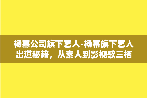 杨幂公司旗下艺人-杨幂旗下艺人出道秘籍，从素人到影视歌三栖，揭秘幸存之道!