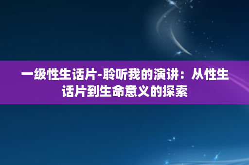 一级性生话片-聆听我的演讲：从性生话片到生命意义的探索