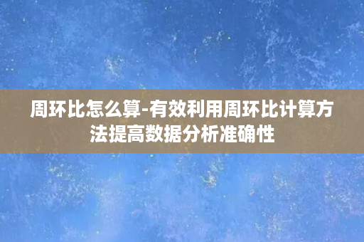 周环比怎么算-有效利用周环比计算方法提高数据分析准确性